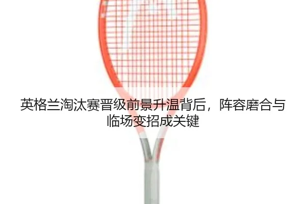 英格兰淘汰赛晋级前景升温背后，阵容磨合与临场变招成关键