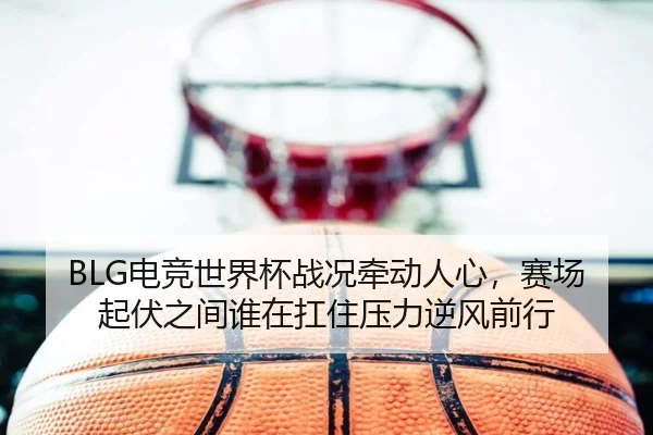 BLG电竞世界杯战况牵动人心，赛场起伏之间谁在扛住压力逆风前行